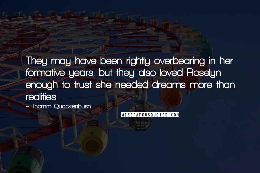 Thomm Quackenbush Quotes: They may have been rightly overbearing in her formative years, but they also loved Roselyn enough to trust she needed dreams more than realities.