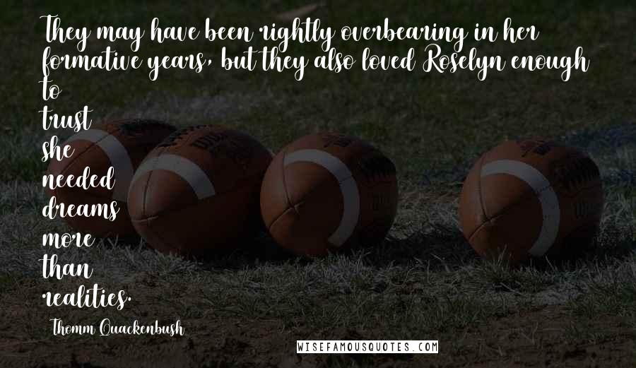 Thomm Quackenbush Quotes: They may have been rightly overbearing in her formative years, but they also loved Roselyn enough to trust she needed dreams more than realities.