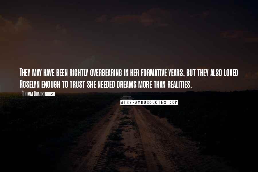 Thomm Quackenbush Quotes: They may have been rightly overbearing in her formative years, but they also loved Roselyn enough to trust she needed dreams more than realities.