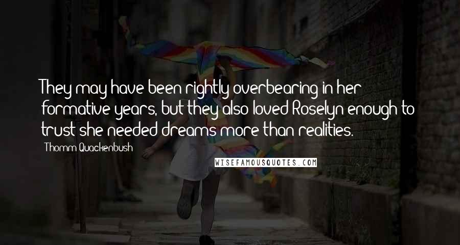 Thomm Quackenbush Quotes: They may have been rightly overbearing in her formative years, but they also loved Roselyn enough to trust she needed dreams more than realities.