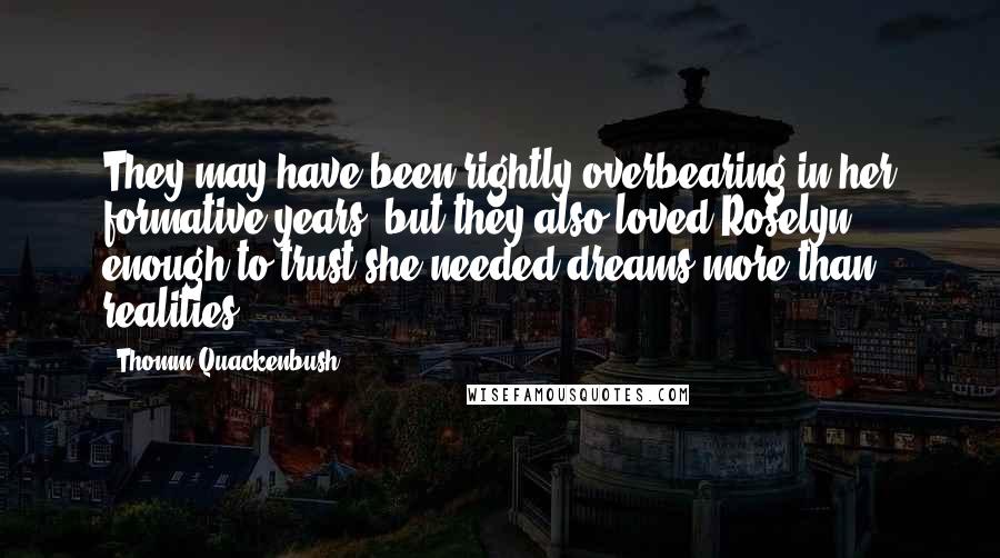 Thomm Quackenbush Quotes: They may have been rightly overbearing in her formative years, but they also loved Roselyn enough to trust she needed dreams more than realities.