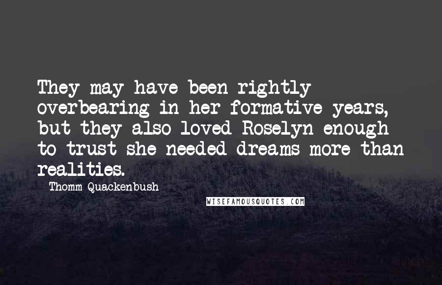 Thomm Quackenbush Quotes: They may have been rightly overbearing in her formative years, but they also loved Roselyn enough to trust she needed dreams more than realities.