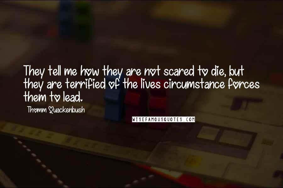 Thomm Quackenbush Quotes: They tell me how they are not scared to die, but they are terrified of the lives circumstance forces them to lead.