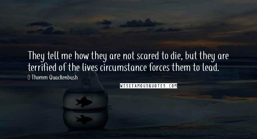 Thomm Quackenbush Quotes: They tell me how they are not scared to die, but they are terrified of the lives circumstance forces them to lead.