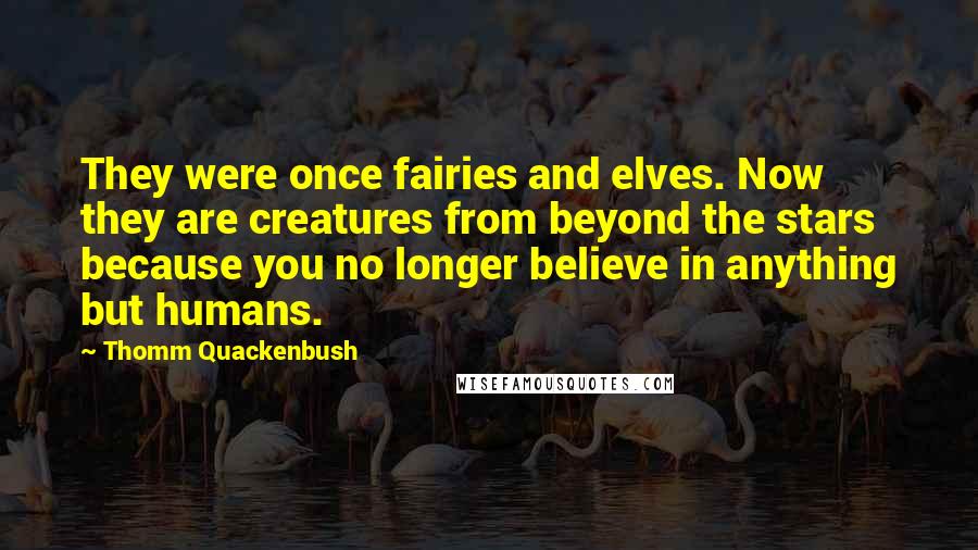 Thomm Quackenbush Quotes: They were once fairies and elves. Now they are creatures from beyond the stars because you no longer believe in anything but humans.