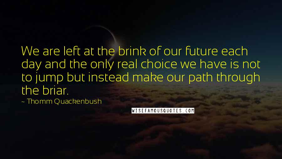 Thomm Quackenbush Quotes: We are left at the brink of our future each day and the only real choice we have is not to jump but instead make our path through the briar.