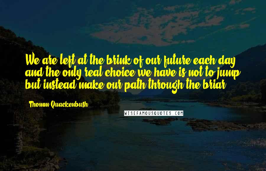 Thomm Quackenbush Quotes: We are left at the brink of our future each day and the only real choice we have is not to jump but instead make our path through the briar.