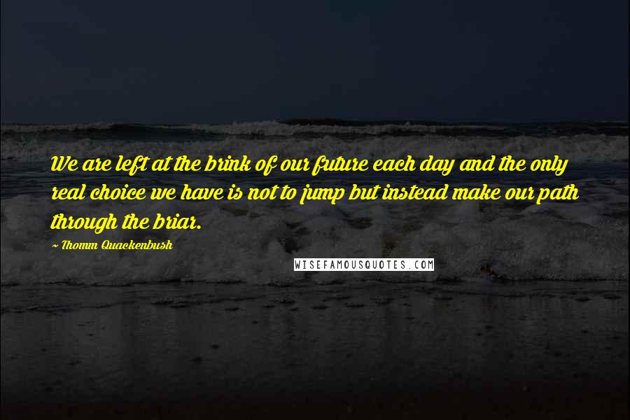 Thomm Quackenbush Quotes: We are left at the brink of our future each day and the only real choice we have is not to jump but instead make our path through the briar.