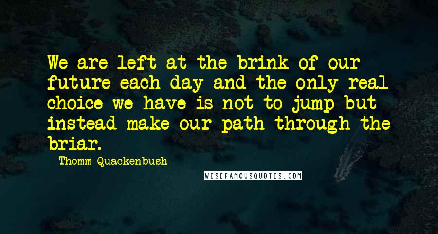 Thomm Quackenbush Quotes: We are left at the brink of our future each day and the only real choice we have is not to jump but instead make our path through the briar.