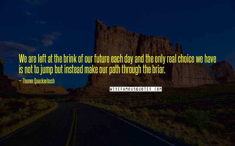 Thomm Quackenbush Quotes: We are left at the brink of our future each day and the only real choice we have is not to jump but instead make our path through the briar.