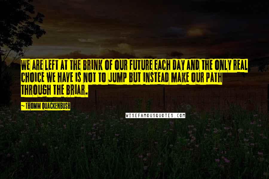 Thomm Quackenbush Quotes: We are left at the brink of our future each day and the only real choice we have is not to jump but instead make our path through the briar.