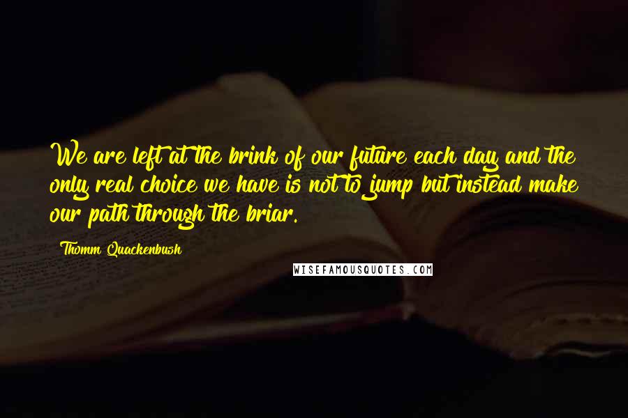 Thomm Quackenbush Quotes: We are left at the brink of our future each day and the only real choice we have is not to jump but instead make our path through the briar.