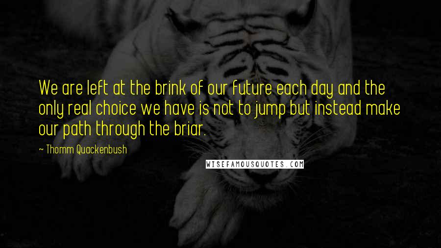 Thomm Quackenbush Quotes: We are left at the brink of our future each day and the only real choice we have is not to jump but instead make our path through the briar.