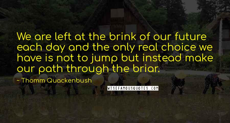 Thomm Quackenbush Quotes: We are left at the brink of our future each day and the only real choice we have is not to jump but instead make our path through the briar.