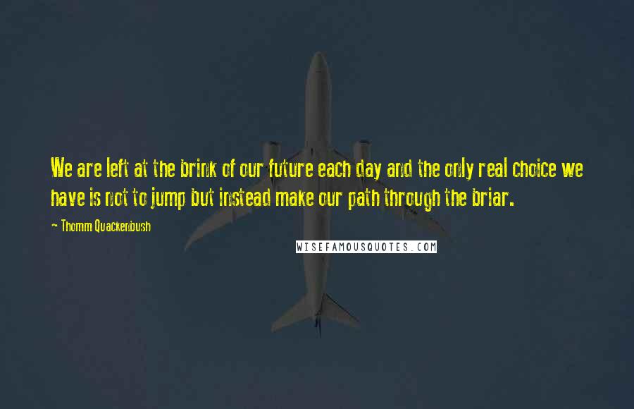 Thomm Quackenbush Quotes: We are left at the brink of our future each day and the only real choice we have is not to jump but instead make our path through the briar.