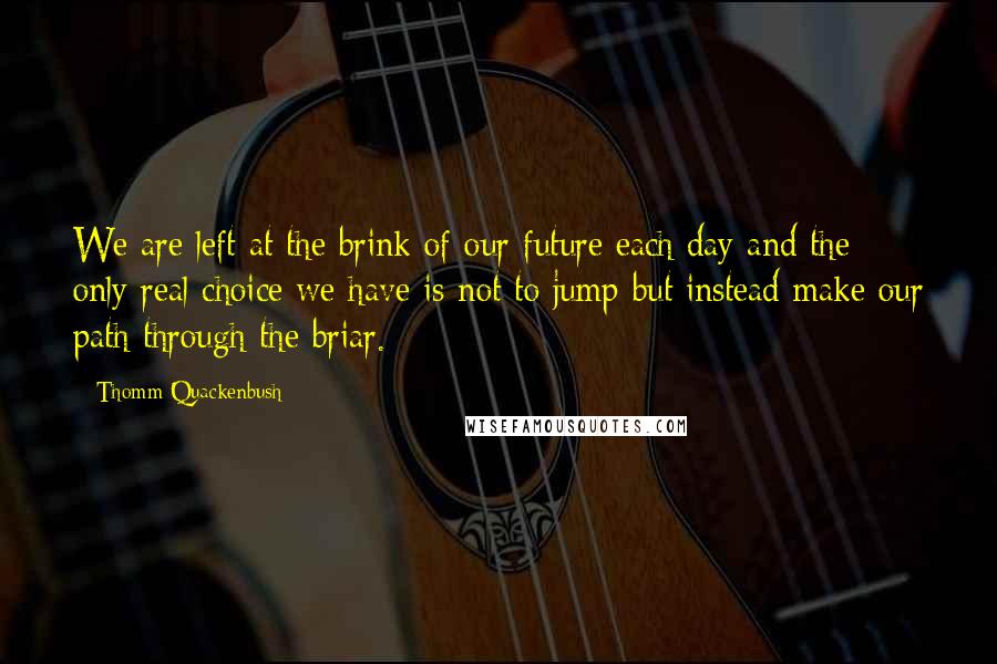 Thomm Quackenbush Quotes: We are left at the brink of our future each day and the only real choice we have is not to jump but instead make our path through the briar.