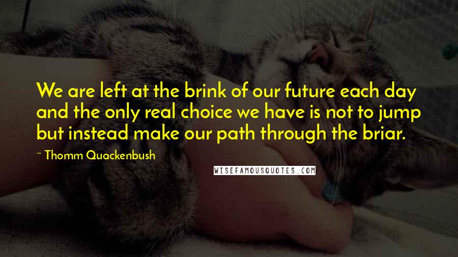 Thomm Quackenbush Quotes: We are left at the brink of our future each day and the only real choice we have is not to jump but instead make our path through the briar.