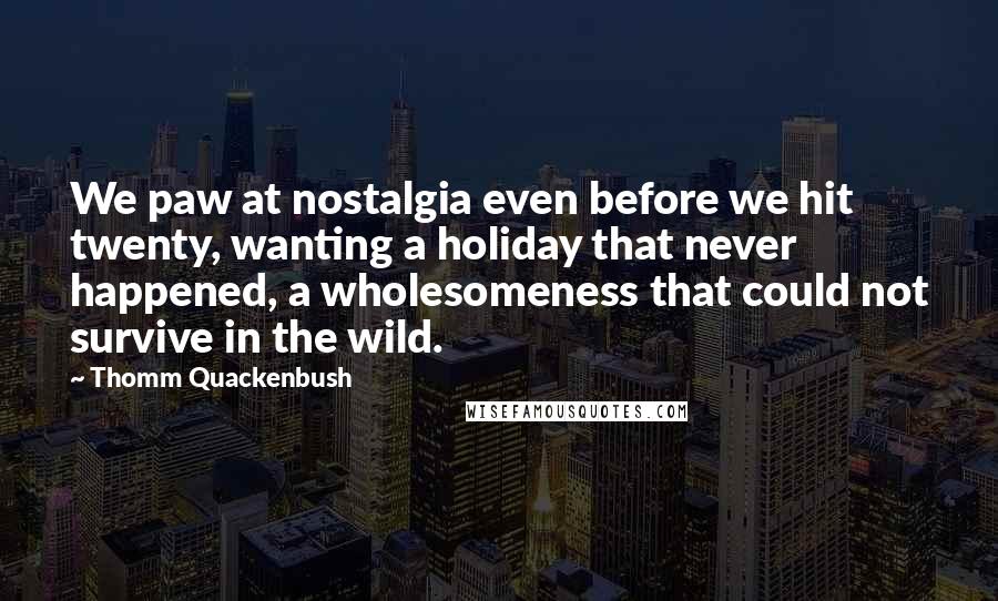 Thomm Quackenbush Quotes: We paw at nostalgia even before we hit twenty, wanting a holiday that never happened, a wholesomeness that could not survive in the wild.