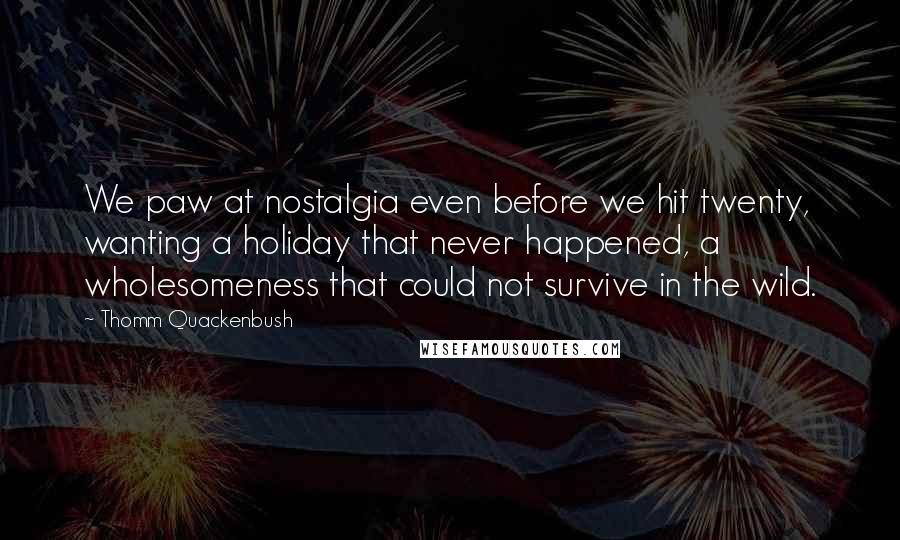 Thomm Quackenbush Quotes: We paw at nostalgia even before we hit twenty, wanting a holiday that never happened, a wholesomeness that could not survive in the wild.