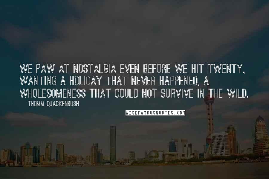 Thomm Quackenbush Quotes: We paw at nostalgia even before we hit twenty, wanting a holiday that never happened, a wholesomeness that could not survive in the wild.