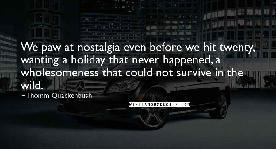 Thomm Quackenbush Quotes: We paw at nostalgia even before we hit twenty, wanting a holiday that never happened, a wholesomeness that could not survive in the wild.