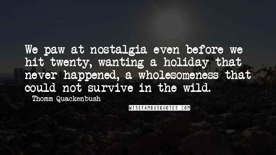 Thomm Quackenbush Quotes: We paw at nostalgia even before we hit twenty, wanting a holiday that never happened, a wholesomeness that could not survive in the wild.