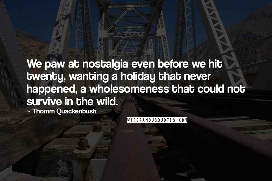 Thomm Quackenbush Quotes: We paw at nostalgia even before we hit twenty, wanting a holiday that never happened, a wholesomeness that could not survive in the wild.