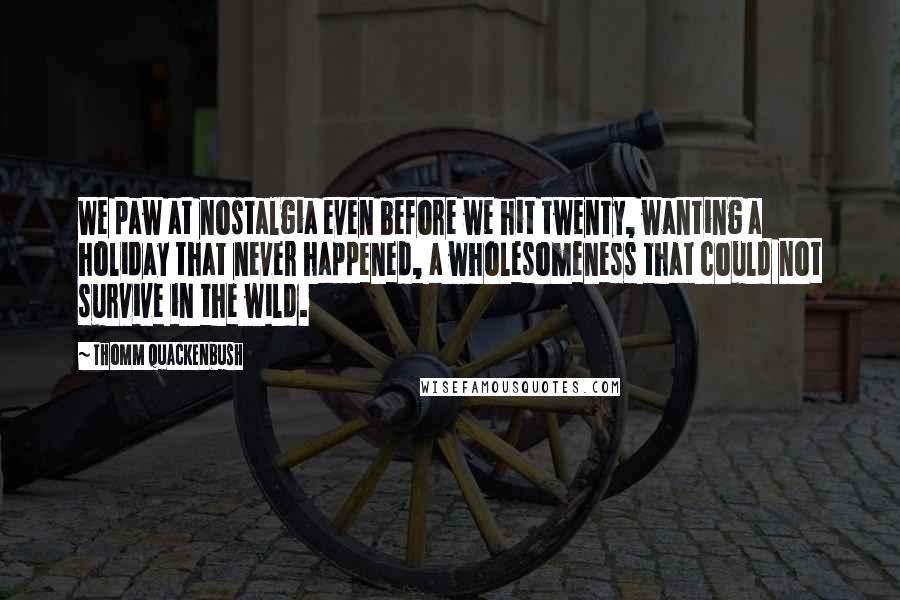 Thomm Quackenbush Quotes: We paw at nostalgia even before we hit twenty, wanting a holiday that never happened, a wholesomeness that could not survive in the wild.