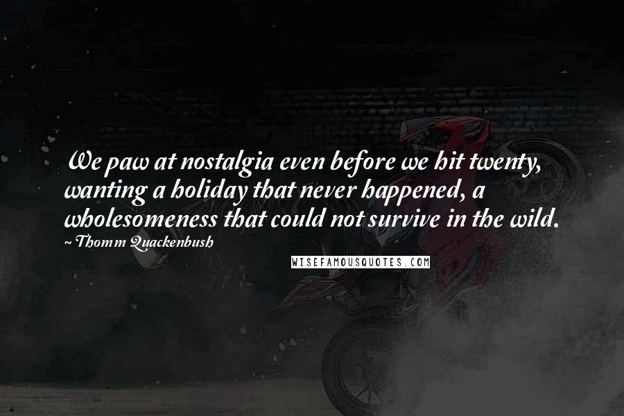 Thomm Quackenbush Quotes: We paw at nostalgia even before we hit twenty, wanting a holiday that never happened, a wholesomeness that could not survive in the wild.