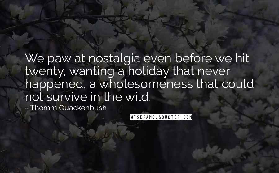 Thomm Quackenbush Quotes: We paw at nostalgia even before we hit twenty, wanting a holiday that never happened, a wholesomeness that could not survive in the wild.
