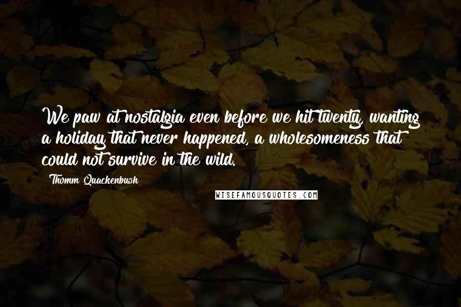 Thomm Quackenbush Quotes: We paw at nostalgia even before we hit twenty, wanting a holiday that never happened, a wholesomeness that could not survive in the wild.