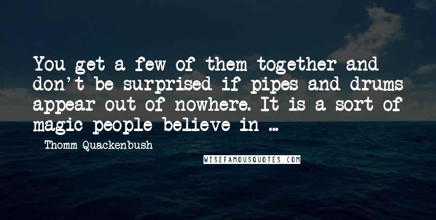 Thomm Quackenbush Quotes: You get a few of them together and don't be surprised if pipes and drums appear out of nowhere. It is a sort of magic people believe in ...