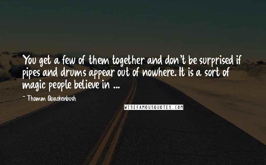 Thomm Quackenbush Quotes: You get a few of them together and don't be surprised if pipes and drums appear out of nowhere. It is a sort of magic people believe in ...