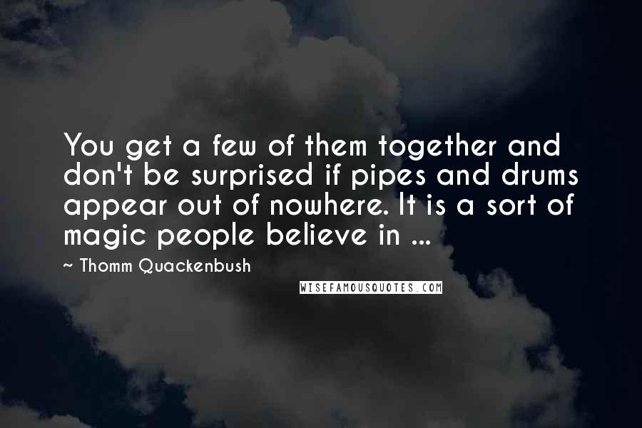 Thomm Quackenbush Quotes: You get a few of them together and don't be surprised if pipes and drums appear out of nowhere. It is a sort of magic people believe in ...