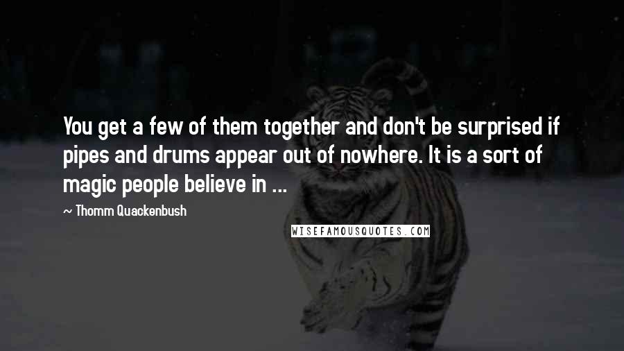 Thomm Quackenbush Quotes: You get a few of them together and don't be surprised if pipes and drums appear out of nowhere. It is a sort of magic people believe in ...