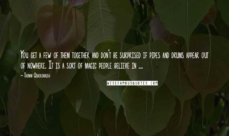 Thomm Quackenbush Quotes: You get a few of them together and don't be surprised if pipes and drums appear out of nowhere. It is a sort of magic people believe in ...