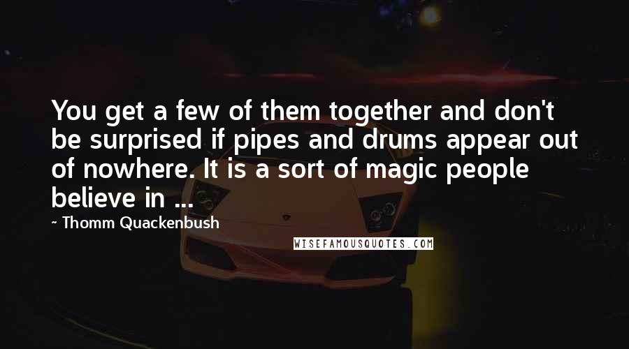 Thomm Quackenbush Quotes: You get a few of them together and don't be surprised if pipes and drums appear out of nowhere. It is a sort of magic people believe in ...