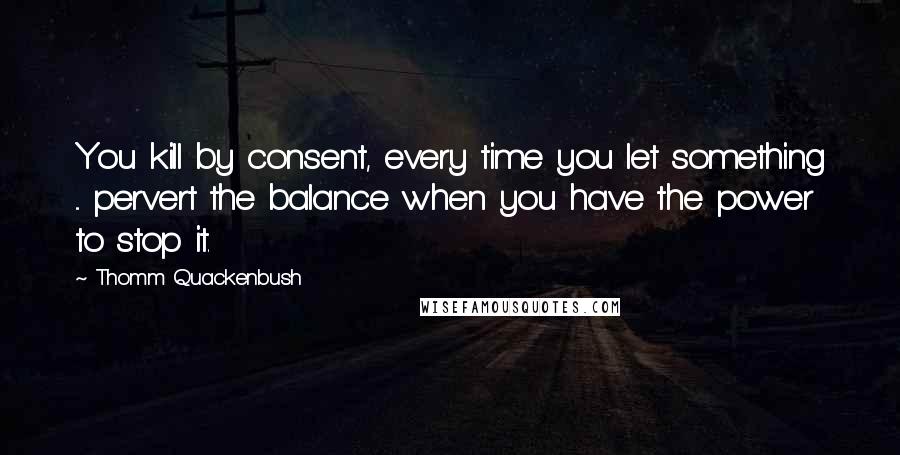 Thomm Quackenbush Quotes: You kill by consent, every time you let something ... pervert the balance when you have the power to stop it.