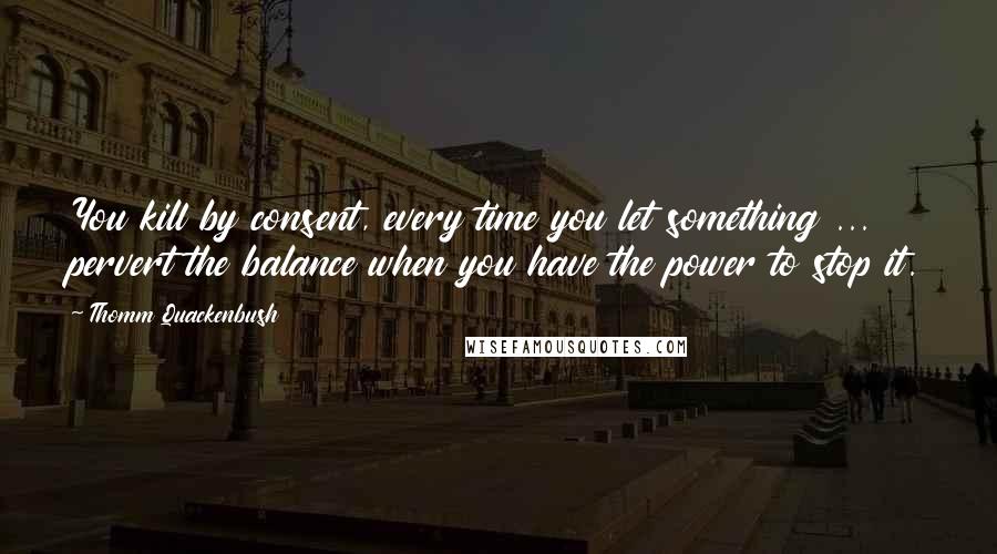 Thomm Quackenbush Quotes: You kill by consent, every time you let something ... pervert the balance when you have the power to stop it.