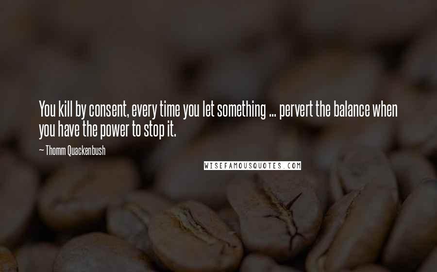 Thomm Quackenbush Quotes: You kill by consent, every time you let something ... pervert the balance when you have the power to stop it.