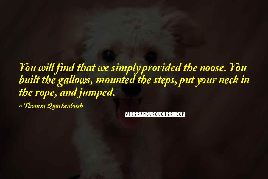 Thomm Quackenbush Quotes: You will find that we simply provided the noose. You built the gallows, mounted the steps, put your neck in the rope, and jumped.