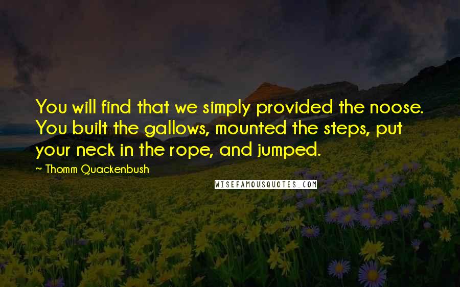 Thomm Quackenbush Quotes: You will find that we simply provided the noose. You built the gallows, mounted the steps, put your neck in the rope, and jumped.
