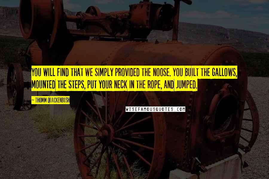 Thomm Quackenbush Quotes: You will find that we simply provided the noose. You built the gallows, mounted the steps, put your neck in the rope, and jumped.