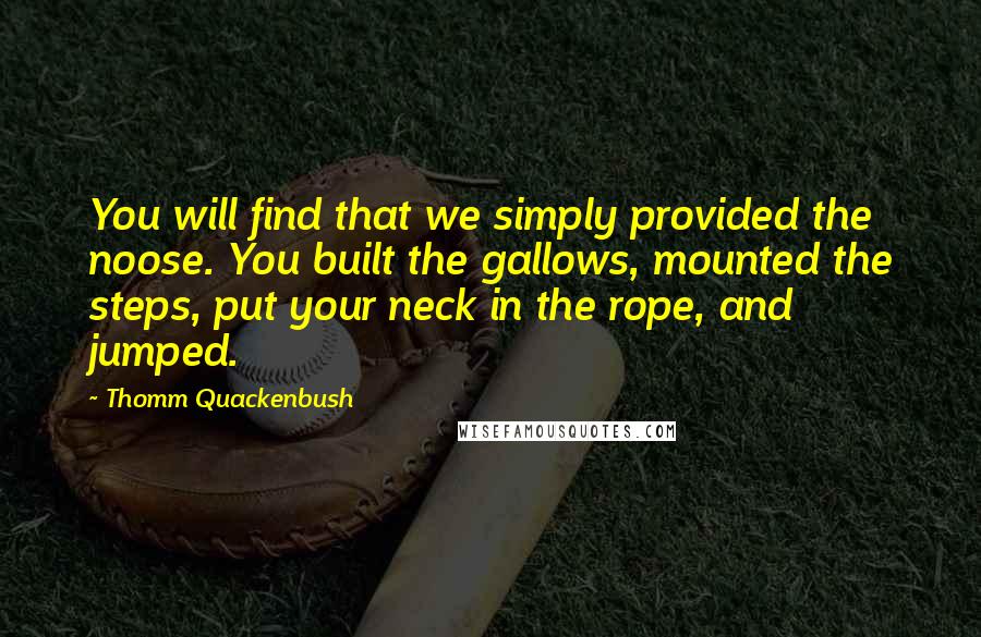 Thomm Quackenbush Quotes: You will find that we simply provided the noose. You built the gallows, mounted the steps, put your neck in the rope, and jumped.