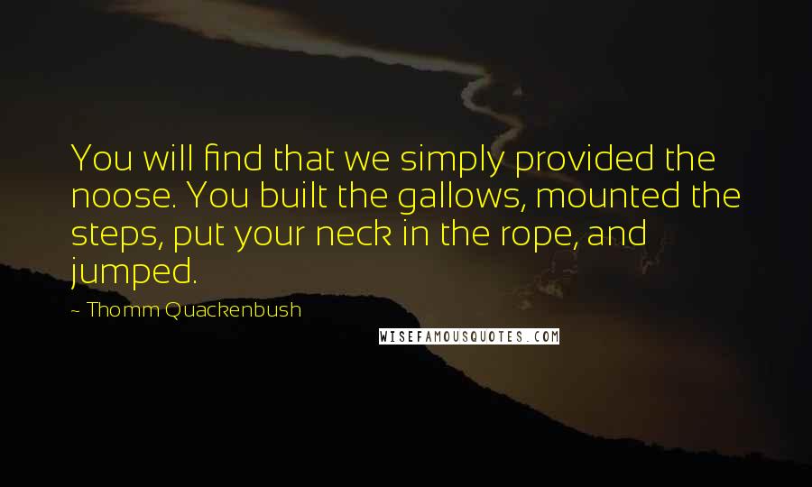 Thomm Quackenbush Quotes: You will find that we simply provided the noose. You built the gallows, mounted the steps, put your neck in the rope, and jumped.
