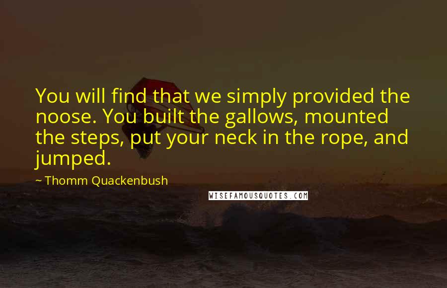 Thomm Quackenbush Quotes: You will find that we simply provided the noose. You built the gallows, mounted the steps, put your neck in the rope, and jumped.