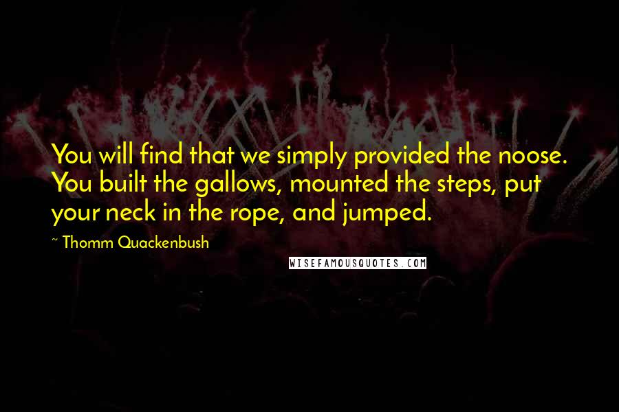Thomm Quackenbush Quotes: You will find that we simply provided the noose. You built the gallows, mounted the steps, put your neck in the rope, and jumped.