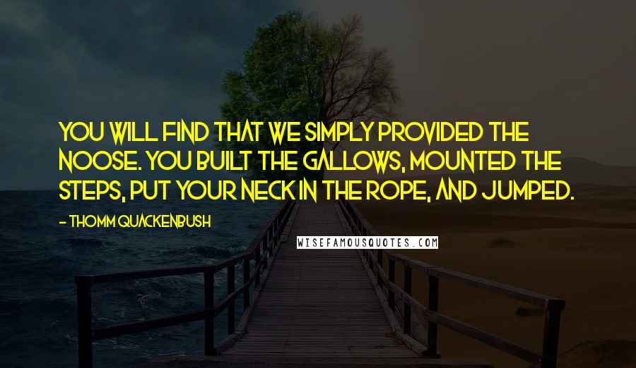 Thomm Quackenbush Quotes: You will find that we simply provided the noose. You built the gallows, mounted the steps, put your neck in the rope, and jumped.