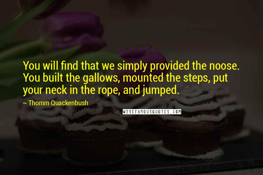Thomm Quackenbush Quotes: You will find that we simply provided the noose. You built the gallows, mounted the steps, put your neck in the rope, and jumped.