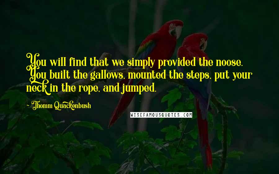 Thomm Quackenbush Quotes: You will find that we simply provided the noose. You built the gallows, mounted the steps, put your neck in the rope, and jumped.